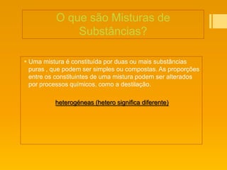 O que são Misturas de
              Substâncias?

 Uma mistura é constituída por duas ou mais substâncias
  puras , que podem ser simples ou compostas. As proporções
  entre os constituintes de uma mistura podem ser alterados
  por processos químicos, como a destilação.

          heterogéneas (hetero significa diferente)
 