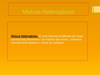 Mistura Heterogénea



 Mistura Heterogénea: É uma mistura constituída por duas
  substâncias diferentes e na maioria das vezes , podemos
  manualmente separar o soluto do solvente.
 