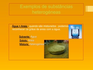 Exemplos de substâncias
           heterogéneas

 Água + Areia - quando são misturados , podemos
  reconhecer os grãos de areia com a água.

       Solvente: Água
       Soluto: Areia
       Mistura: Heterogénea
 