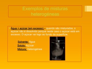 Exemplos de misturas
              heterogéneas

 Água + açúcar (em excesso) – quando são misturados, o
  açúcar não é dissolvido porque neste caso o açúcar está em
  excesso. O açúcar vai logo ao fundo da superfície.

       Solvente: Água
       Soluto: Açúcar
       Mistura: Heterogénea
 