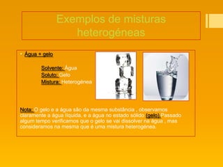 Exemplos de misturas
                   heterogéneas
 Água + gelo

        Solvente: Água
        Soluto: Gelo
        Mistura: Heterogénea




Nota: O gelo e a água são da mesma substância , observamos
claramente a água líquida, e a água no estado sólido (gelo).Passado
algum tempo verificamos que o gelo se vai dissolver na água , mas
consideramos na mesma que é uma mistura heterogénea.
 