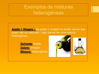 Exemplos de misturas
              heterogéneas


 Azeite + Vinagre – Ao juntar o vinagre no azeite vemos que
  estes não se misturam , logo vamos ter uma mistura
  heterogénea.

        Solvente: Azeite
        Soluto: Vinagre
        Mistura: Heterogénea
 