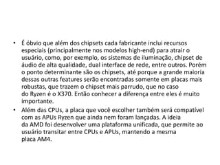 • É óbvio que além dos chipsets cada fabricante inclui recursos
especiais (principalmente nos modelos high-end) para atrair o
usuário, como, por exemplo, os sistemas de iluminação, chipset de
áudio de alta qualidade, dual interface de rede, entre outros. Porém
o ponto determinante são os chipsets, até porque a grande maioria
dessas outras features serão encontradas somente em placas mais
robustas, que trazem o chipset mais parrudo, que no caso
do Ryzen é o X370. Então conhecer a diferença entre eles é muito
importante.
• Além das CPUs, a placa que você escolher também será compatível
com as APUs Ryzen que ainda nem foram lançadas. A ideia
da AMD foi desenvolver uma plataforma unificada, que permite ao
usuário transitar entre CPUs e APUs, mantendo a mesma
placa AM4.
 