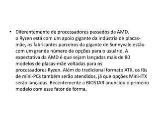 • Diferentemente de processadores passados da AMD,
o Ryzen está com um apoio gigante da indústria de placas-
mãe, os fabricantes parceiros da gigante de Sunnyvale estão
com um grande número de opções para o usuário. A
expectativa da AMD é que sejam lançadas mais de 80
modelos de placas-mãe voltadas para os
processadores Ryzen. Além do tradicional formato ATX, os fãs
de mini-PCs também serão atendidos, já que opções Mini-ITX
serão lançadas. Recentemente a BIOSTAR anunciou o primeiro
modelo com esse fator de forma,
 