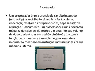 Processador
• Um processador é uma espécie de circuito integrado
(microchip) especializado. A sua função é acelerar,
endereçar, resolver ou preparar dados, dependendo da
aplicação. Basicamente, um processador é uma poderosa
máquina de calcular: Ela recebe um determinado volume
de dados, orientados em padrão binário 0 e 1 e tem a
função de responder a esse volume, processando a
informação com base em instruções armazenadas em sua
memória interna.
 