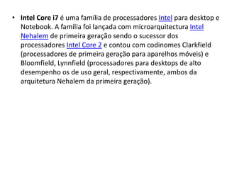 • Intel Core i7 é uma família de processadores Intel para desktop e
Notebook. A família foi lançada com microarquitectura Intel
Nehalem de primeira geração sendo o sucessor dos
processadores Intel Core 2 e contou com codinomes Clarkfield
(processadores de primeira geração para aparelhos móveis) e
Bloomfield, Lynnfield (processadores para desktops de alto
desempenho os de uso geral, respectivamente, ambos da
arquitetura Nehalem da primeira geração).
 