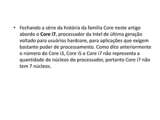 • Fechando a série da história da família Core neste artigo
abordo o Core i7, processador da Intel de última geração
voltado para usuários hardcore, para aplicações que exigem
bastante poder de processamento. Como dito anteriormente
o número do Core i3, Core i5 e Core i7 não representa a
quantidade de núcleos do processador, portanto Core i7 não
tem 7 núcleos.
 