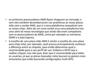 • os primeiros processadores AMD Ryzen chegaram ao mercado, e
com eles também desembarcaram nas prateleiras as novas placas-
mãe com o socket AM4, que é a nova plataforma compatível com
os novos chips. Além de um novo socket essa nova plataforma traz
uma série de novas tecnologias que ainda não eram compatíveis
com os processadores da AMD, como por exemplo as memórias
DDR4 e o Sata Express.
• A escolha de uma placa-mãe AM4 é similar a escolha de uma placa
para chips Intel, por exemplo, você precisa principalmente conhecer
a diferença entre os chipsets, para então determinar qual o
recomendado para o seu perfil de uso. Embora o X370 seja o
melhor chipset, isso não quer dizer que é recomendado para todos
os usuários, já que as placas baseadas neles buscam os gamers mais
entusiastas que estão buscando configurações multi-GPU.
 