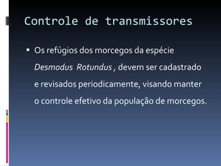 Controle de transmissores Os refúgios dos morcegos da espécie  Desmodus  Rotundus ,  devem ser cadastrado e revisados periodicamente, visando manter o controle efetivo da população de morcegos. 