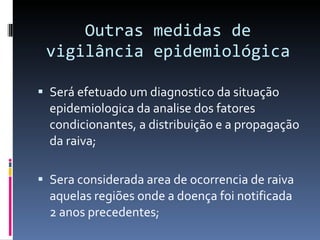 Outras medidas de vigilância epidemiológica Será efetuado um diagnostico da situação epidemiologica da analise dos fatores condicionantes, a distribuição e a propagação da raiva; Sera considerada area de ocorrencia de raiva aquelas regiões onde a doença foi notificada 2 anos precedentes; 