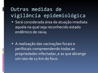 Outras medidas de vigilância epidemiológica Será considerada área de atuação imediata aquela na qual seja reconhecido estado endêmico de raiva; A realização das vacinações focais e perifocais compreendendo todas as propriedades infectadas ,e as que abrange um raio de 12 km do foco. 