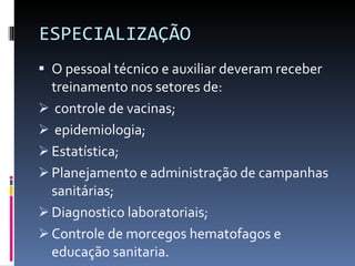 ESPECIALIZAÇÃO O pessoal técnico e auxiliar deveram receber treinamento nos setores de: controle de vacinas; epidemiologia; Estatística; Planejamento e administração de campanhas sanitárias; Diagnostico laboratoriais;  Controle de morcegos hematofagos e educação sanitaria. 