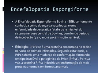 Encefalopatia Espongiforme A Encefalopatia Espongiforme Bovina - EEB, comumente conhecida como doença da vaca louca, é uma enfermidade degenerativa fatal e transmissível do sistema nervoso central de bovinos, com longo período de incubação (4 a 5 anos), porém muito variável. Etiologia:  (PrPc) e é uma proteína encontrada no tecido nervoso de animais infectados. Segundo esta teoria, a PrPc sofreria uma mudança de conformação, formando um tipo insolúvel e patogênico de Prion (PrPsc). Por sua vez, a proteína PrPsc induziria a transformação de mais proteínas normais em formas anormais 