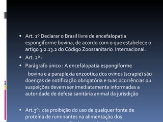 Art. 1º Declarar o Brasil livre de encefalopatia espongiforme bovina, de acordo com o que estabelece o artigo 3.2.13.2 do Código Zoossanitario  Internacional. Art. 2º : Parágrafo único : A encefalopatia espongiforme bovina e a paraplexia enzootica dos ovinos (scrapie) são doenças de notificação obrigatória e suas ocorrências ou suspeições devem ser imediatamente informadas a autoridade de defesa sanitária animal da jurisdição Art.3º:  c)a proibição do uso de qualquer fonte de proteína de ruminantes na alimentação dos mesmos,com exceção das proteínas lácteas. 