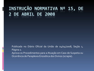 Publicada no Diário Oficial da União de 04/04/2008, Seção 1, Página 2. Aprova os Procedimentos para a Atuação em Caso de Suspeita ou Ocorrência de Paraplexia Enzoótica dos Ovinos (scrapie). 