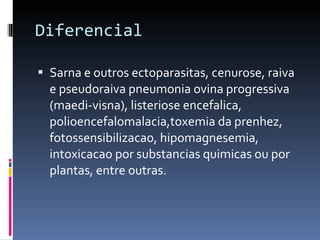 Diferencial Sarna e outros ectoparasitas, cenurose, raiva e pseudoraiva pneumonia ovina progressiva (maedi-visna), listeriose encefalica, polioencefalomalacia,toxemia da prenhez, fotossensibilizacao, hipomagnesemia, intoxicacao por substancias quimicas ou por plantas, entre outras. 