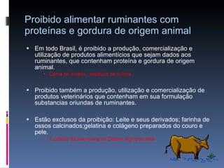 Proibido alimentar ruminantes com proteínas e gordura de origem animal Em todo Brasil, é proibido a produção, comercialização e utilização de produtos alimentícios que sejam dados aos ruminantes, que contenham proteína e gordura de origem animal. Cama de aviário ; resíduos de suínos  Proibido também a produção, utilização e comercialização de produtos veterinários que contenham em sua formulação substancias oriundas de ruminantes.  Estão exclusos da proibição: Leite e seus derivados; farinha de ossos calcinados;gelatina e colágeno preparados do couro e pele.  A critério da Secretaria de Defesa Agropecuária 