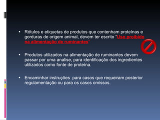 Rótulos e etiquetas de produtos que contenham proteínas e gorduras de origem animal, devem ter escrito “ Uso proibido na alimentação de ruminantes ” Produtos utilizados na alimentação de ruminantes devem passar por uma analise, para identificação dos ingredientes utilizados como fonte de proteína. Encaminhar instruções  para casos que requeiram posterior regulamentação ou para os casos omissos. 