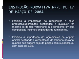 INSTRUÇÃO NORMATIVA Nº 7, DE 17 DE MARÇO DE 2004 Proibido a importação de ruminantes e seus produtos/subprodutos destinados a qualquer fim mesmo os de uso veterinario que apresente em sua composição insumos originados de ruminantes. Proibido a importação de ingredientes de origem animal destinado a alimentação do rebanho nacional quando sua origem seja de paises com suspeitas ou com caso de EEB. 