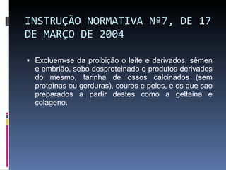INSTRUÇÃO NORMATIVA Nº 7, DE 17 DE MARÇO DE 2004 Excluem-se da proibição o leite e derivados, sêmen e embrião, sebo desproteinado e produtos derivados do mesmo, farinha de ossos calcinados (sem proteínas ou gorduras), couros e peles, e os que sao preparados a partir destes como a geltaina e colageno. 