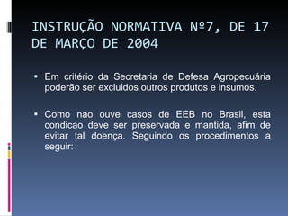 INSTRUÇÃO NORMATIVA Nº 7, DE 17 DE MARÇO DE 2004 Em critério da Secretaria de Defesa Agropecuária poderão ser excluidos outros produtos e insumos. Como nao ouve casos de EEB no Brasil, esta condicao deve ser preservada e mantida, afim de evitar tal doença. Seguindo os procedimentos a seguir: 
