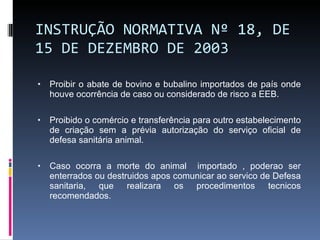 INSTRUÇÃO NORMATIVA Nº 18, DE 15 DE DEZEMBRO DE 2003 Proibir o abate de bovino e bubalino importados de país onde houve ocorrência de caso ou considerado de risco a EEB. Proibido o comércio e transferência para outro estabelecimento de criação sem a prévia autorização do serviço oficial de defesa sanitária animal. Caso ocorra a morte do animal  importado , poderao ser enterrados ou destruidos apos comunicar ao servico de Defesa sanitaria, que realizara os procedimentos tecnicos recomendados.  