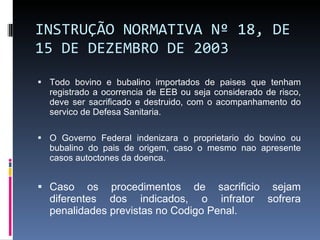 INSTRUÇÃO NORMATIVA Nº 18, DE 15 DE DEZEMBRO DE 2003 Todo bovino e bubalino importados de paises que tenham registrado a ocorrencia de EEB ou seja considerado de risco, deve ser sacrificado e destruido, com o acompanhamento do servico de Defesa Sanitaria. O Governo Federal indenizara o proprietario do bovino ou bubalino do pais de origem, caso o mesmo nao apresente casos autoctones da doenca. Caso os procedimentos de sacrificio sejam diferentes dos indicados, o infrator sofrera penalidades previstas no Codigo Penal. 