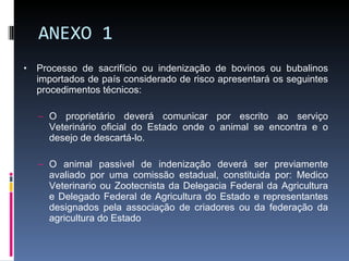 ANEXO 1 Processo de sacrifício ou indenização de bovinos ou bubalinos importados de país considerado de risco apresentará os seguintes procedimentos técnicos: O proprietário deverá comunicar por escrito ao serviço Veterinário oficial do Estado onde o animal se encontra e o desejo de descartá-lo. O animal passivel de indenização deverá ser previamente avaliado por uma comissão estadual, constituida por: Medico Veterinario ou Zootecnista da Delegacia Federal da Agricultura e Delegado Federal de Agricultura do Estado e representantes designados pela associação de criadores ou da federação da agricultura do Estado 