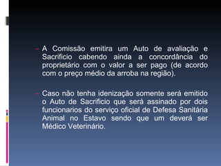 A Comissão emitira um Auto de avaliação e Sacrificio cabendo ainda a concordância do proprietário com o valor a ser pago (de acordo com o preço médio da arroba na região). Caso não tenha idenização somente será emitido o Auto de Sacrificio que será assinado por dois funcionarios do serviço oficial de Defesa Sanitária Animal no Estavo sendo que um deverá ser Médico Veterinário. 