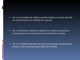 Art. 3º As medidas de vigilância epidemiológica a campo, deverão ser intensificadas com colheita de material; Art. 4º Deverá ser mantida a vigilância em todos os bovinos ou ovinos/caprinos com sinais clínicos de distúrbios nervosos; Art. 5º A vigilância de todos os bovinos importados de países que tiveram casos autóctones para EEB será mantida. 
