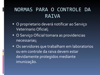 NORMAS PARA O CONTROLE DA RAIVA O proprietario deverá notificar ao Serviço Veterinario Oficial; O Serviço Oficial tomara as providencias necessarias; Os servidores que trabalham em laboratorios ou em controle da raiva devem estar devidamente protegidos mediante imunização. 