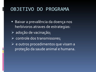 OBJETIVO DO PROGRAMA Baixar a prevalência da doença nos herbívoros atraves de estrategias: adoção de vacinação; controle dos transmissores; e outros procedimentos que visam a proteção da saude animal e humana. 