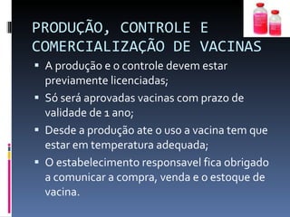 PRODUÇÃO, CONTROLE E COMERCIALIZAÇÃO DE VACINAS A produção e o controle devem estar previamente licenciadas; Só será aprovadas vacinas com prazo de validade de 1 ano; Desde a produção ate o uso a vacina tem que estar em temperatura adequada; O estabelecimento responsavel fica obrigado a comunicar a compra, venda e o estoque de vacina. 