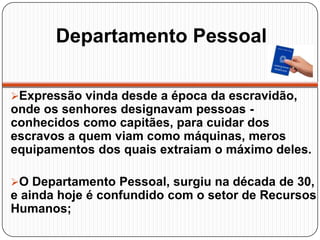 Departamento Pessoal
Expressão vinda desde a época da escravidão,
onde os senhores designavam pessoas -
conhecidos como capitães, para cuidar dos
escravos a quem viam como máquinas, meros
equipamentos dos quais extraiam o máximo deles.
O Departamento Pessoal, surgiu na década de 30,
e ainda hoje é confundido com o setor de Recursos
Humanos;
 