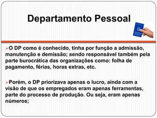 Departamento Pessoal
O DP como é conhecido, tinha por função a admissão,
manutenção e demissão; sendo responsável também pela
parte burocrática das organizações como: folha de
pagamento, férias, horas extras, etc.
Porém, o DP priorizava apenas o lucro, ainda com a
visão de que os empregados eram apenas ferramentas,
parte do processo de produção. Ou seja, eram apenas
números;
 
