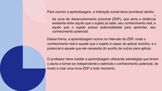 Para ocorrer a aprendizagem, a interação social deve acontecer dentro
12
da zona de desenvolvimento proximal (ZDP), que seria a distância
existente entre aquilo que o sujeito já sabe, seu conhecimento real, e
aquilo que o sujeito possui potencialidade para aprender, seu
conhecimento potencial.
Dessa forma, a aprendizagem ocorre no intervalo da ZDP, onde o
conhecimento real é aquele que o sujeito é capaz de aplicar sozinho, e o
potencial é aquele que ele necessita do auxílio de outros para aplicar.
O professor deve mediar a aprendizagem utilizando estratégias que levem
o aluno a tornar-se independente e estimule o conhecimento potencial, de
modo a criar uma nova ZDP a todo momento.
 