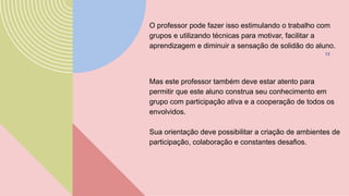 O professor pode fazer isso estimulando o trabalho com
grupos e utilizando técnicas para motivar, facilitar a
aprendizagem e diminuir a sensação de solidão do aluno.
13
Mas este professor também deve estar atento para
permitir que este aluno construa seu conhecimento em
grupo com participação ativa e a cooperação de todos os
envolvidos.
Sua orientação deve possibilitar a criação de ambientes de
participação, colaboração e constantes desafios.
 