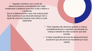 • Vygostky contribuiu com a zona de
desenovolvimento proximal(zdp),que mede
exatamente a distância entre dois níveis,o efetivo e
o potencial.
Que é a distância entre o que uma criança pode
fazer sozinha e o que ela pode alcançar com a
ajuda de uma outra pessoa mais velha ou mais
experiente
• Para Vygotsky,não devemos guardar a criança
completamente,pois o resultado da interação da
criança é através do meio social em que está
incluído.
• A maior importância da zona de desenvolvimento
proximal é que ela tornar-se importante por duas
razões:
 