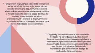 • Em primeiro lugar,porque não é toda criança que
vai se beneficiar de uma ação,se ela não se
suceder em atingir a zdp,nenhuma ação será
eficiente.Pois a criança que ainda não se habilitou
a função da escrita não será capaz de utiliza-la,
embora possa aprender as letras.
O ensino do ZDP promove o desenvolvimento
cognitivo,incentivando o aprendiz a avançar para
novas habilidades e conhecimentos.
• Vygotsky também destacou a importância da
mediação na aprendizagem,auxiliando com
ferramentas culturais,como linguagem.símbolos e
instrumentos,agem como mediadores no processo
de construção de conecimentos,principalmente em
sala de aula,pois ali os professores são
responsáveis por apresentar um espaço de
colaboração para as crianças.
 