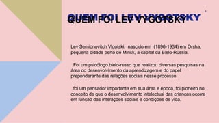 QUEM FOI LEV VYGOTSKY
Lev Semionovitch Vigotski, nascido em (1896-1934) em Orsha,
pequena cidade perto de Minsk, a capital da Bielo-Rússia.
Foi um psicólogo bielo-russo que realizou diversas pesquisas na
área do desenvolvimento da aprendizagem e do papel
preponderante das relações sociais nesse processo.
foi um pensador importante em sua área e época, foi pioneiro no
conceito de que o desenvolvimento intelectual das crianças ocorre
em função das interações sociais e condições de vida.
4
 