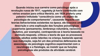 Quando iniciou sua carreira como psicólogo após a
revolução russa de 1917, vygotsky já havia contribuído com
vários ensaios para crítica literária. em 1924 proferiu uma
palestra intitulada “consciência como um objeto da
psicologia do comportamento”, causando impacto nas
teorias behavioristas existentes na época. ele buscava uma
descrição e uma explicação das funções psicológicas
superiores (pensamento, lembrança voluntária, raciocínio
dedutivo, por exemplo), contrapondo-se à teoria baseada no
estímulo-resposta. criticou a teoria de que os processos
mentais adultos estão latentes na criança, bastando apenas
sua maturação, soja.foi um dos primeiros defensores da
associação da psicologia cognitiva experimental com a
neurologia e a fisiologia, ao insistir que as funções
psicológicas são produtos da atividade cerebral.
 