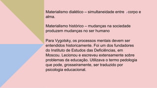 Materialismo dialético – simultaneidade entre 7 corpo e
alma.
Materialismo histórico – mudanças na sociedade
produzem mudanças no ser humano
Para Vygotsky, os processos mentais devem ser
entendidos historicamente. Foi um dos fundadores
do Instituto de Estudos das Deficiências, em
Moscou. Lecionou e escreveu extensamente sobre
problemas da educação. Utilizava o termo pedologia
que pode, grosseiramente, ser traduzido por
psicologia educacional.
 