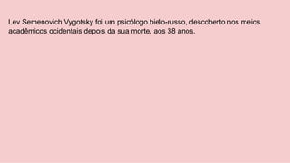 Lev Semenovich Vygotsky foi um psicólogo bielo-russo, descoberto nos meios
acadêmicos ocidentais depois da sua morte, aos 38 anos.
 