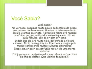 Você Sabia?
Você sabia?
Na verdade, sabemos muito pouco da história de esopo,
que parece ter levado uma vida muito interessante no
século vi antes de cristo. Talvez ele tenha até nascido
na áfrica, porque muitos dos animais que ele cita em
suas fábulas, são de origem africana.
Dizem que ele era muito feio, deformado e foi até
escravo. Teria conseguido sua liberdade e viajou pelo
mundo conhecendo muitas culturas diferentes.
Esopo, um criador de confusão teria tido uma morte
violenta:
Foi jogado num penhasco pelos moradores enfurecidos
da ilha de delfos. Que vidinha fabulosa?!?
 
