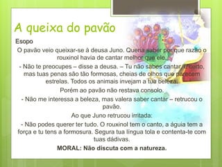 A queixa do pavão
Esopo
O pavão veio queixar-se à deusa Juno. Queria saber por que razão o
rouxinol havia de cantar melhor que ele.
- Não te preocupes – disse a deusa. – Tu não sabes cantar, é certo,
mas tuas penas são tão formosas, cheias de olhos que parecem
estrelas. Todos os animais invejam a tua beleza.
Porém ao pavão não restava consolo.
- Não me interessa a beleza, mas valera saber cantar – retrucou o
pavão.
Ao que Juno retrucou irritada:
- Não podes querer ter tudo. O rouxinol tem o canto, a águia tem a
força e tu tens a formosura. Segura tua língua tola e contenta-te com
tuas dádivas.
MORAL: Não discuta com a natureza.
 