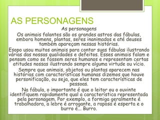 AS PERSONAGENS
As personagens
Os animais falantes são os grandes astros das fábulas,
embora homens, plantas, seres inanimados e até deuses
também apareçam nessas histórias.
Esopo usou muitos animais para contar suas fábulas ilustrando
várias das nossas qualidades e defeitos. Esses animais falam e
pensam como se fossem seres humanos e representam certas
atitudes nossas ilustrando sempre alguma virtude ou vício.
Sempre que animais, objetos ou plantas aparecem nas
histórias com características humanas dizemos que houve
personificação, ou seja, que eles tem características de
pessoas.
Na fábula, o importante é que o leitor ou o ouvinte
identifiquem rapidamente qual a característica representada
pela personagem. Por exemplo, a formiga geralmente é
trabalhadora, a lebre é arrogante, a raposa é esperta e o
burro é... Burro.
 