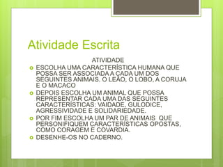 Atividade Escrita
ATIVIDADE
 ESCOLHA UMA CARACTERÍSTICA HUMANA QUE
POSSA SER ASSOCIADA A CADA UM DOS
SEGUINTES ANIMAIS. O LEÃO, O LOBO, A CORUJA
E O MACACO
 DEPOIS ESCOLHA UM ANIMAL QUE POSSA
REPRESENTAR CADA UMA DAS SEGUINTES
CARACTERÍSTICAS: VAIDADE, GULODICE,
AGRESSIVIDADE E SOLIDARIEDADE.
 POR FIM ESCOLHA UM PAR DE ANIMAIS QUE
PERSONIFIQUEM CARACTERÍSTICAS OPOSTAS,
COMO CORAGEM E COVARDIA.
 DESENHE-OS NO CADERNO.
 