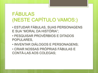FÁBULAS
(NESTE CAPÍTULO VAMOS:)
• ESTUDAR FÁBULAS, SUAS PERSONAGENS
E SUA “MORAL DA HISTÓRIA”;
• PESQUISAR PROVÉRBIOS E DITADOS
POPULARES,
• INVENTAR DIÁLOGOS E PERSONAGENS;
• CRIAR NOSSAS PRÓPRIAS FÁBULAS E
CONTÁ-LAS AOS COLEGAS;
 