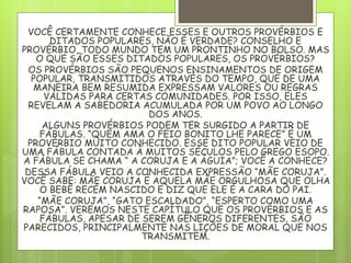 VOCÊ CERTAMENTE CONHECE ESSES E OUTROS PROVÉRBIOS E
DITADOS POPULARES, NÃO É VERDADE? CONSELHO E
PROVÉRBIO, TODO MUNDO TEM UM PRONTINHO NO BOLSO. MAS
O QUE SÃO ESSES DITADOS POPULARES, OS PROVÉRBIOS?
OS PROVÉRBIOS SÃO PEQUENOS ENSINAMENTOS DE ORIGEM
POPULAR, TRANSMITIDOS ATRAVÉS DO TEMPO, QUE DE UMA
MANEIRA BEM RESUMIDA EXPRESSAM VALORES OU REGRAS
VÁLIDAS PARA CERTAS COMUNIDADES. POR ISSO, ELES
REVELAM A SABEDORIA ACUMULADA POR UM POVO AO LONGO
DOS ANOS.
ALGUNS PROVÉRBIOS PODEM TER SURGIDO A PARTIR DE
FÁBULAS. “QUEM AMA O FEIO BONITO LHE PARECE” É UM
PROVÉRBIO MUITO CONHECIDO. ESSE DITO POPULAR VEIO DE
UMA FÁBULA CONTADA À MUITOS SÉCULOS PELO GREGO ESOPO.
A FÁBULA SE CHAMA “ A CORUJA E A ÁGUIA”; VOCÊ A CONHECE?
DESSA FÁBULA VEIO A CONHECIDA EXPRESSÃO “MÃE CORUJA”.
VOCÊ SABE: MÃE CORUJA É AQUELA MÃE ORGULHOSA QUE OLHA
O BEBÊ RECÉM NASCIDO E DIZ QUE ELE É A CARA DO PAI.
“MÃE CORUJA”, “GATO ESCALDADO”, “ESPERTO COMO UMA
RAPOSA”. VEREMOS NESTE CAPÍTULO QUE OS PROVÉRBIOS E AS
FÁBULAS, APESAR DE SEREM GÊNEROS DIFERENTES, SÃO
PARECIDOS, PRINCIPALMENTE NAS LIÇÕES DE MORAL QUE NOS
TRANSMITEM.
 