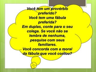Você tem um provérbio
preferido?
Você tem uma fábula
preferida?
Em duplas, conte para o seu
colega. Se você não se
lembra de nenhuma,
pesquise com seus
familiares.
Você concorda com a moral
da fábula que você contou?
 